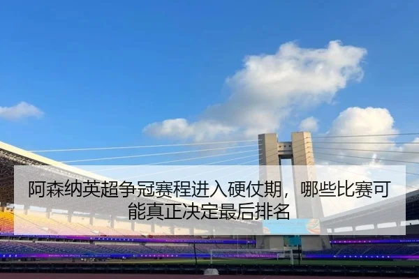 阿森纳英超争冠赛程进入硬仗期，哪些比赛可能真正决定最后排名