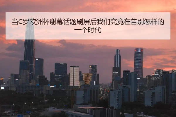 当C罗欧洲杯谢幕话题刷屏后我们究竟在告别怎样的一个时代