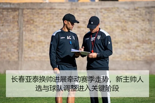 长春亚泰换帅进展牵动赛季走势，新主帅人选与球队调整进入关键阶段